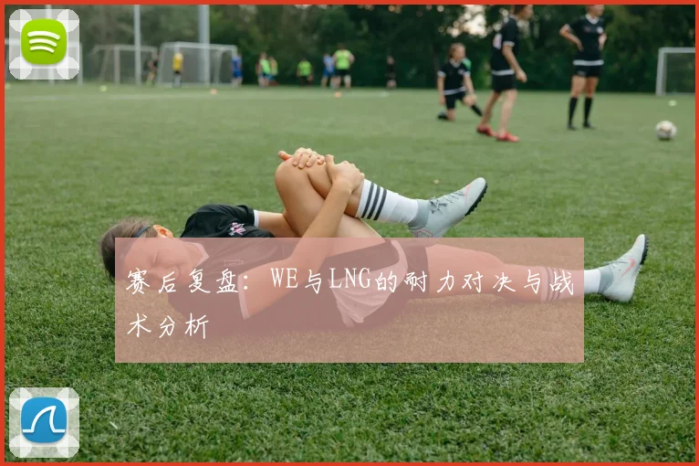 赛后复盘：WE与LNG的耐力对决与战术分析