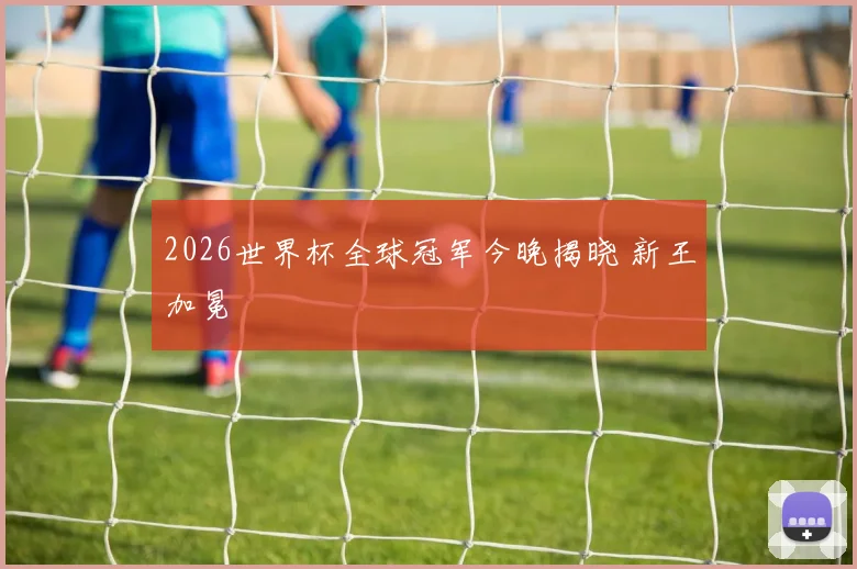 2026世界杯全球冠军今晚揭晓 新王加冕