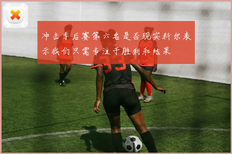 冲击季后赛第六名是否现实科尔表示我们只需专注于胜利和结果