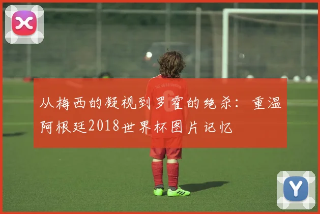 从梅西的凝视到罗霍的绝杀：重温阿根廷2018世界杯图片记忆