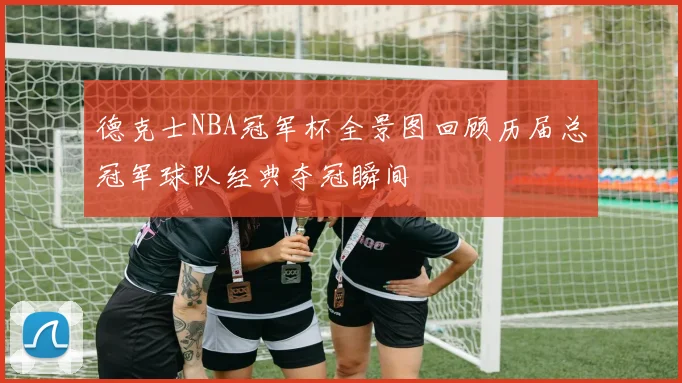 德克士NBA冠军杯全景图回顾历届总冠军球队经典夺冠瞬间