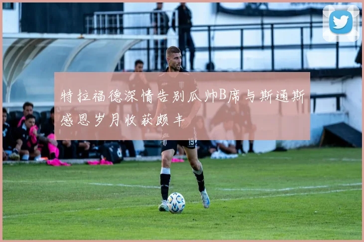 特拉福德深情告别瓜帅B席与斯通斯感恩岁月收获颇丰