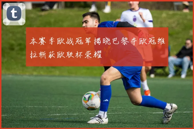 本赛季欧战冠军揭晓巴黎夺欧冠维拉斩获欧联杯荣耀