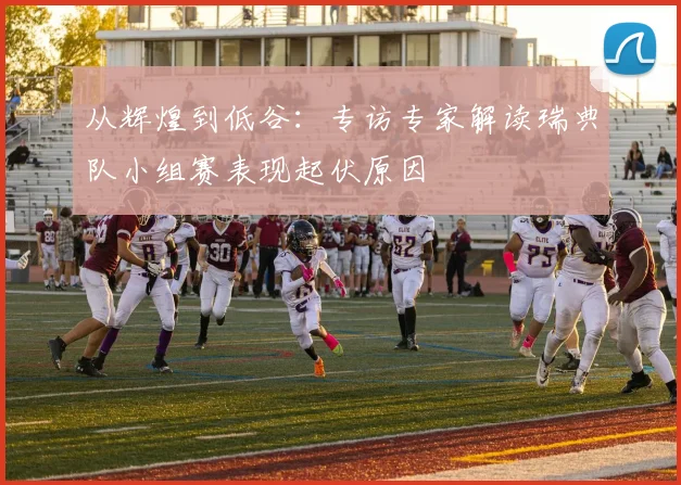 从辉煌到低谷：专访专家解读瑞典队小组赛表现起伏原因