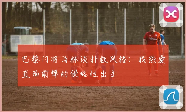 巴黎门将马林谈扑救风格：我热爱直面前锋的侵略性出击